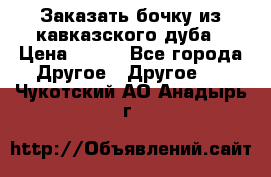 Заказать бочку из кавказского дуба › Цена ­ 100 - Все города Другое » Другое   . Чукотский АО,Анадырь г.